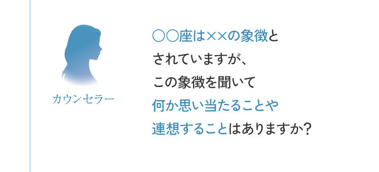 カウンセラー ○○座は××の象徴とされていますが、この象徴を聞いて何か思い当たることや連想することはありますか？