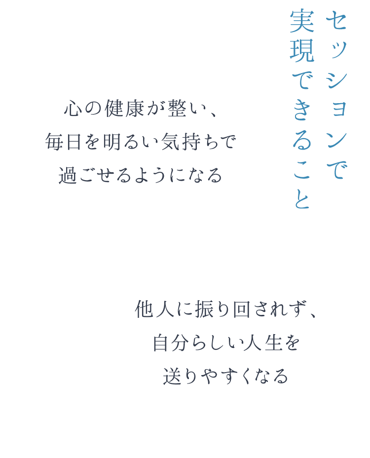 セッションで実現できること 心の健康が整い、毎日を明るい気持ちで過ごせるようになる 他人に振り回されず、自分らしい人生を送りやすくなる
