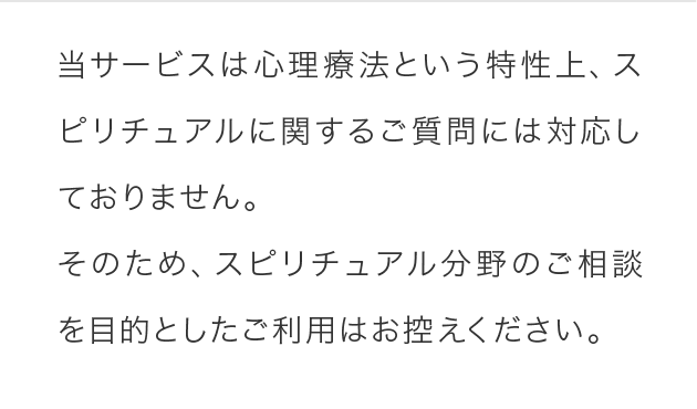 当サービスは心理療法という特性上、スピリチュアルに関するご質問には対応しておりません。そのため、スピリチュアル分野のご相談を目的としたご利用はお控えください。