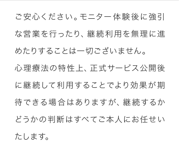 ご安心ください。モニター体験後に強引な営業を行ったり、継続利用を無理に進めたりすることは一切ございません。