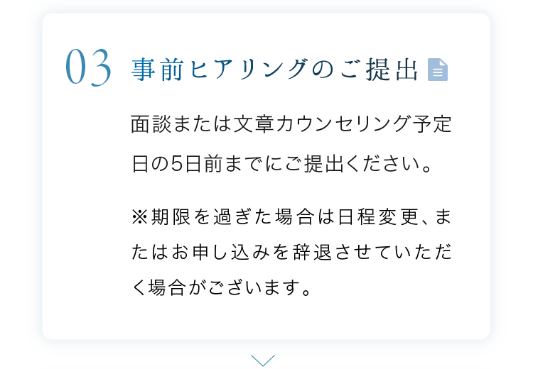 事前ヒアリングのご提出 面談または文章カウンセリング予定日の5日前までにご提出ください。