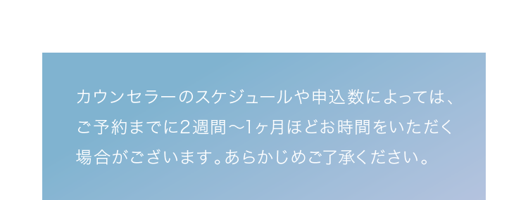 カウンセラーのスケジュールや申込数によっては、ご予約までに2週間～1ヶ月ほどお時間をいただく場合がございます。あらかじめご了承ください。
