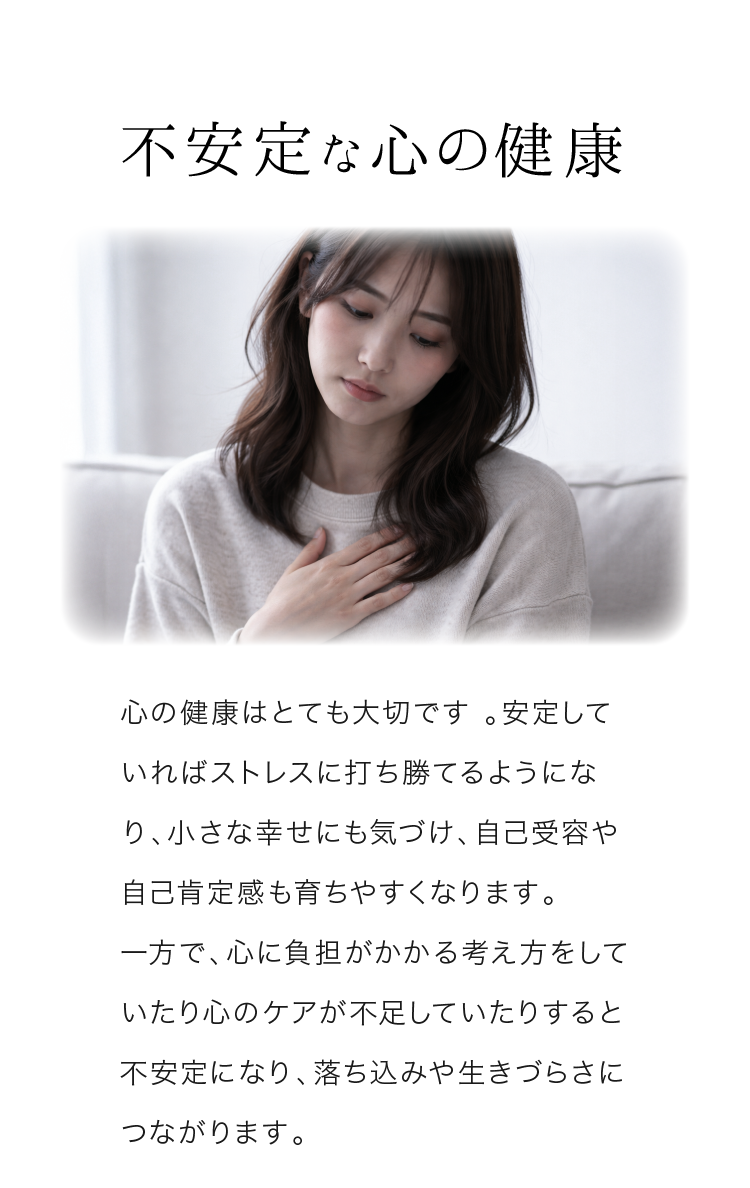 不安定な心の健康 心の健康はとても大切です。安定していればストレスに打ち勝てるようになり、小さな幸せにも気づけ、自己受容や自己肯定感も育ちやすくなります。
