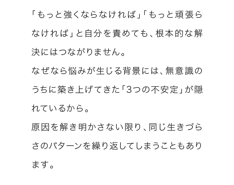 「もっと強くならなければ」「もっと頑張らなければ」と自分を責めても、根本的な解決にはつながりません。なぜなら悩みが生じる背景には、無意識のうちに築き上げてきた「3つの不安定」が隠れているから。 